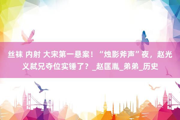 丝袜 内射 大宋第一悬案！“烛影斧声”夜，赵光义弑兄夺位实锤了？_赵匡胤_弟弟_历史