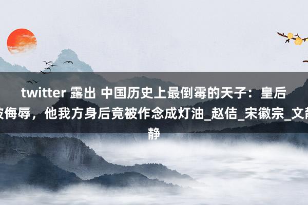 twitter 露出 中国历史上最倒霉的天子：皇后被侮辱，他我方身后竟被作念成灯油_赵佶_宋徽宗_文静