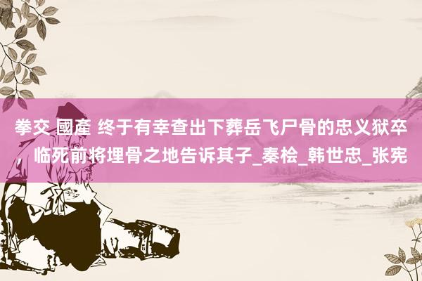 拳交 國產 终于有幸查出下葬岳飞尸骨的忠义狱卒，临死前将埋骨之地告诉其子_秦桧_韩世忠_张宪