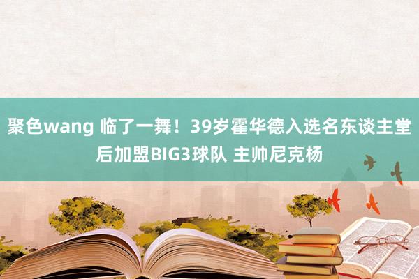 聚色wang 临了一舞！39岁霍华德入选名东谈主堂后加盟BIG3球队 主帅尼克杨