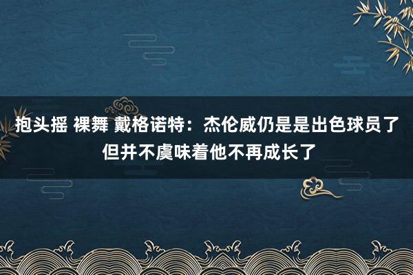 抱头摇 裸舞 戴格诺特：杰伦威仍是是出色球员了 但并不虞味着他不再成长了