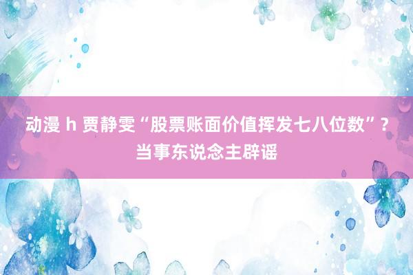 动漫 h 贾静雯“股票账面价值挥发七八位数”？当事东说念主辟谣