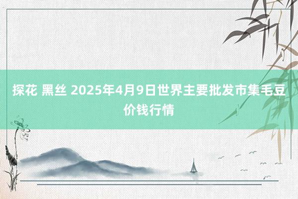 探花 黑丝 2025年4月9日世界主要批发市集毛豆价钱行情