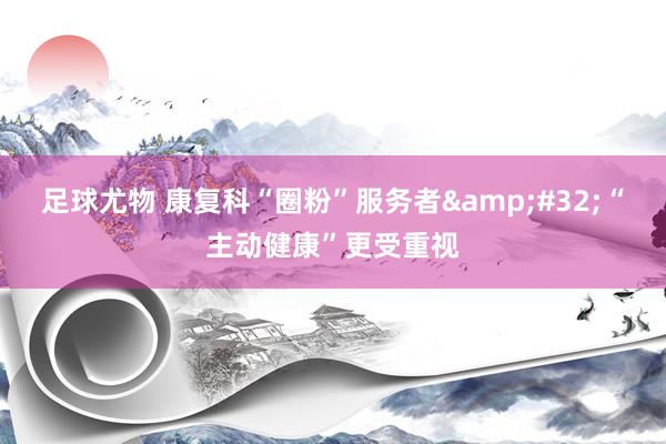 足球尤物 康复科“圈粉”服务者&#32;“主动健康”更受重视