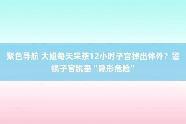 聚色导航 大姐每天采茶12小时子宫掉出体外？警惕子宫脱垂“隐形危险”