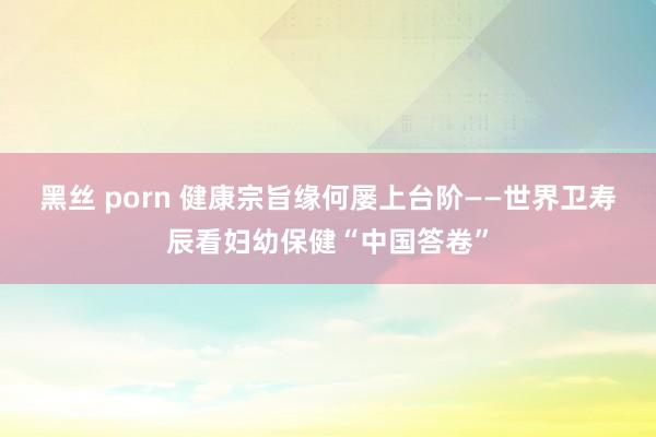 黑丝 porn 健康宗旨缘何屡上台阶——世界卫寿辰看妇幼保健“中国答卷”