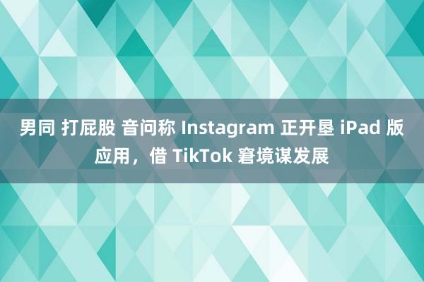 男同 打屁股 音问称 Instagram 正开垦 iPad 版应用，借 TikTok 窘境谋发展