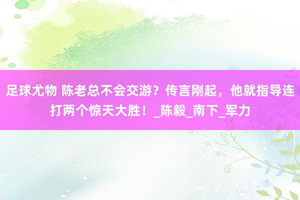 足球尤物 陈老总不会交游？传言刚起，他就指导连打两个惊天大胜！_陈毅_南下_军力