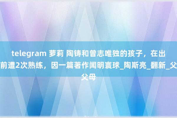 telegram 萝莉 陶铸和曾志唯独的孩子，在出身前遭2次熟练，因一篇著作闻明寰球_陶斯亮_翻新_父母