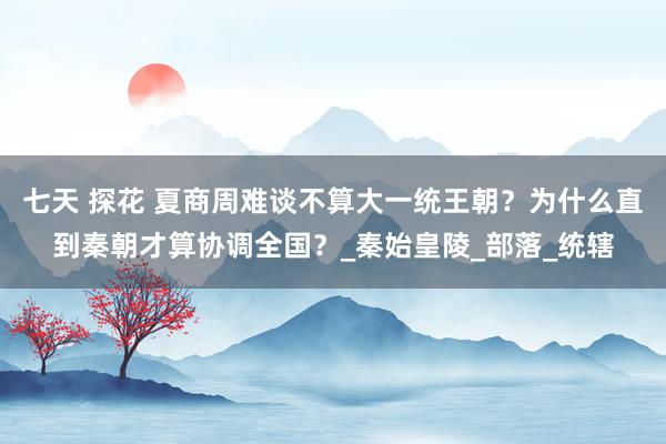 七天 探花 夏商周难谈不算大一统王朝？为什么直到秦朝才算协调全国？_秦始皇陵_部落_统辖