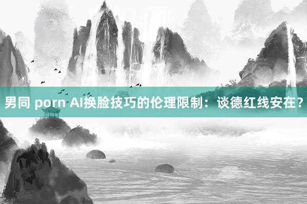 男同 porn AI换脸技巧的伦理限制：谈德红线安在？