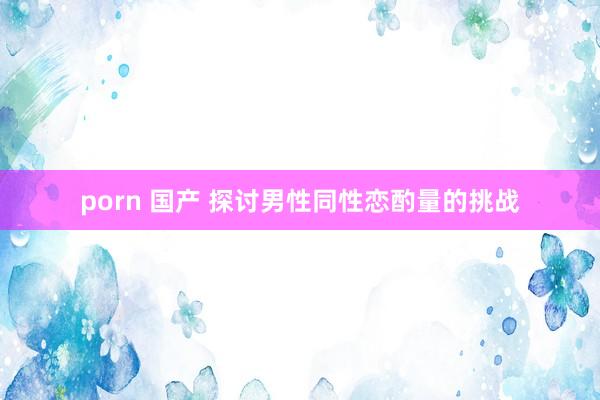 porn 国产 探讨男性同性恋酌量的挑战