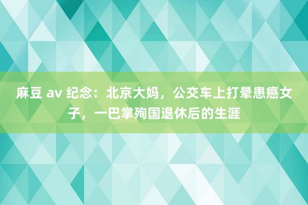 麻豆 av 纪念：北京大妈，公交车上打晕患癌女子，一巴掌殉国退休后的生涯