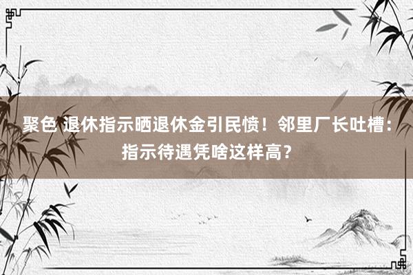 聚色 退休指示晒退休金引民愤！邻里厂长吐槽：指示待遇凭啥这样高？