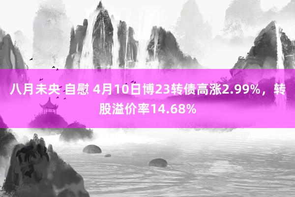 八月未央 自慰 4月10日博23转债高涨2.99%，转股溢价率14.68%