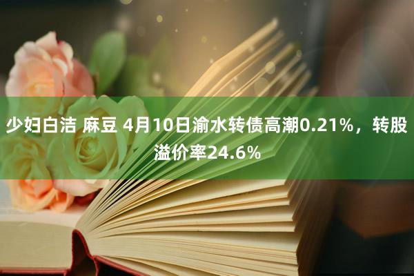 少妇白洁 麻豆 4月10日渝水转债高潮0.21%，转股溢价率24.6%