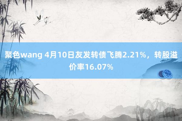 聚色wang 4月10日友发转债飞腾2.21%，转股溢价率16.07%