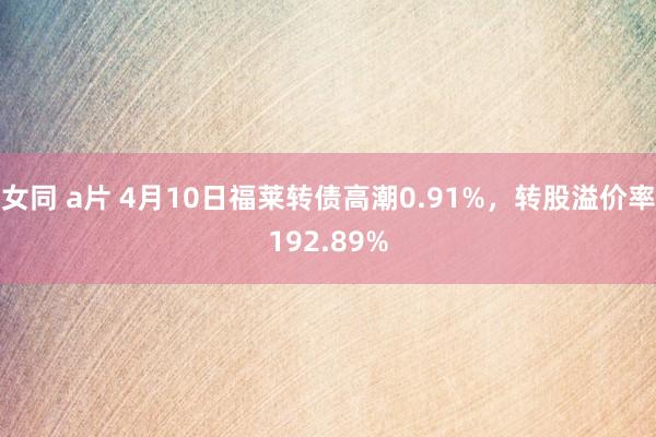 女同 a片 4月10日福莱转债高潮0.91%，转股溢价率192.89%