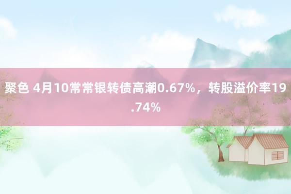 聚色 4月10常常银转债高潮0.67%，转股溢价率19.74%