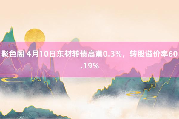 聚色阁 4月10日东材转债高潮0.3%，转股溢价率60.19%