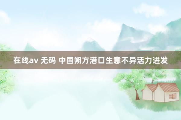在线av 无码 中国朔方港口生意不异活力迸发