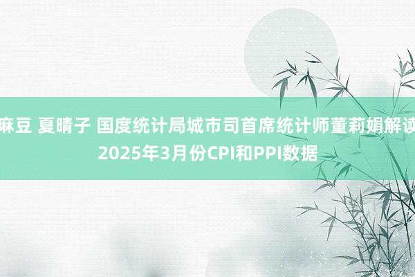麻豆 夏晴子 国度统计局城市司首席统计师董莉娟解读2025年3月份CPI和PPI数据