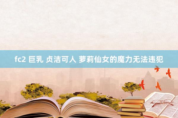 fc2 巨乳 贞洁可人 萝莉仙女的魔力无法违犯