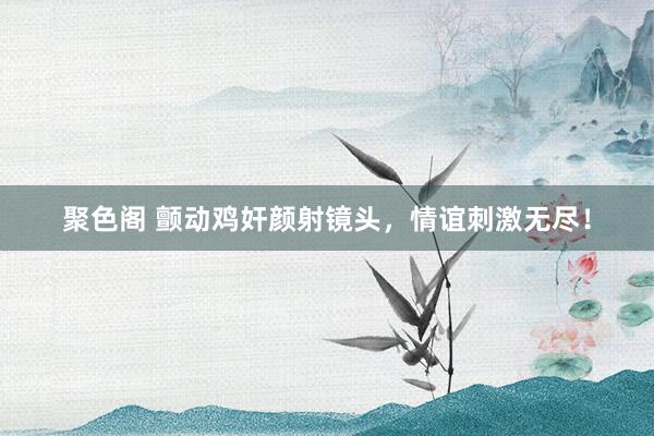 聚色阁 颤动鸡奸颜射镜头，情谊刺激无尽！