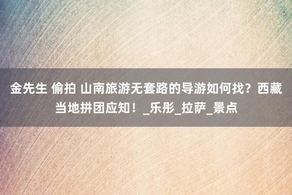 金先生 偷拍 山南旅游无套路的导游如何找？西藏当地拼团应知！_乐彤_拉萨_景点