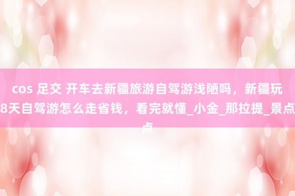cos 足交 开车去新疆旅游自驾游浅陋吗，新疆玩8天自驾游怎么走省钱，看完就懂_小金_那拉提_景点