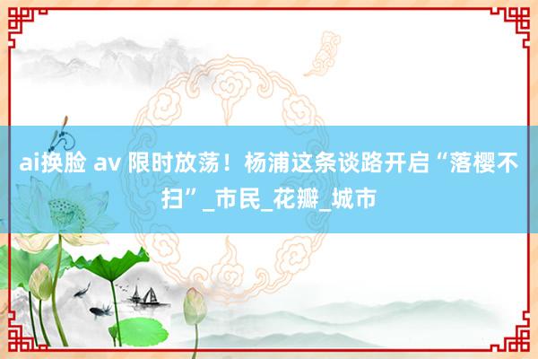 ai换脸 av 限时放荡！杨浦这条谈路开启“落樱不扫”_市民_花瓣_城市