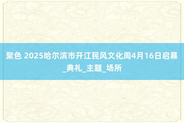 聚色 2025哈尔滨市开江民风文化周4月16日启幕_典礼_主题_场所