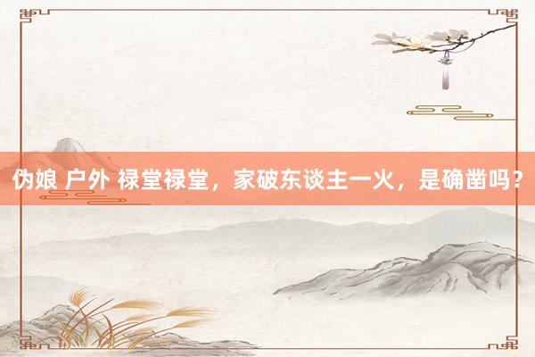伪娘 户外 禄堂禄堂，家破东谈主一火，是确凿吗？