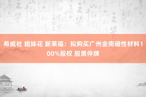 希威社 姐妹花 新莱福：拟购买广州金南磁性材料100%股权 股票停牌