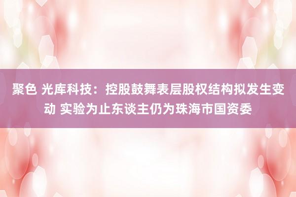 聚色 光库科技：控股鼓舞表层股权结构拟发生变动 实验为止东谈主仍为珠海市国资委