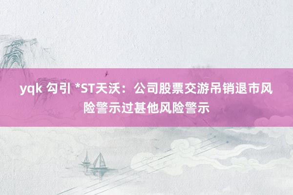 yqk 勾引 *ST天沃：公司股票交游吊销退市风险警示过甚他风险警示