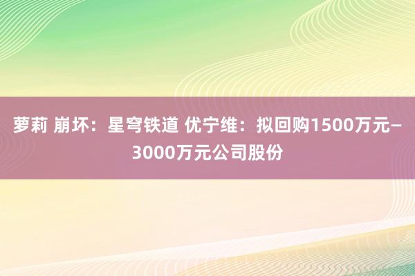 萝莉 崩坏：星穹铁道 优宁维：拟回购1500万元—3000万元公司股份