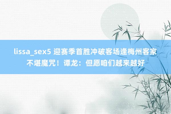 lissa_sex5 迎赛季首胜冲破客场逢梅州客家不堪魔咒！谭龙：但愿咱们越来越好