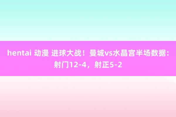 hentai 动漫 进球大战！曼城vs水晶宫半场数据：射门12-4，射正5-2