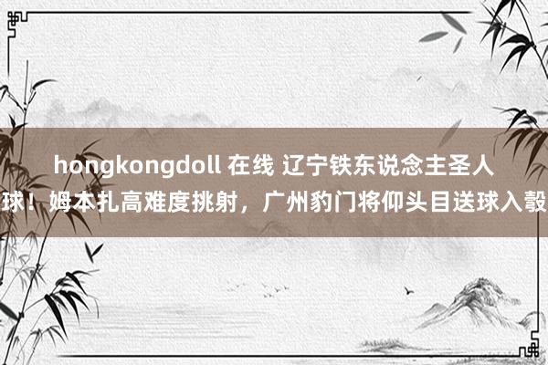 hongkongdoll 在线 辽宁铁东说念主圣人球！姆本扎高难度挑射，广州豹门将仰头目送球入彀