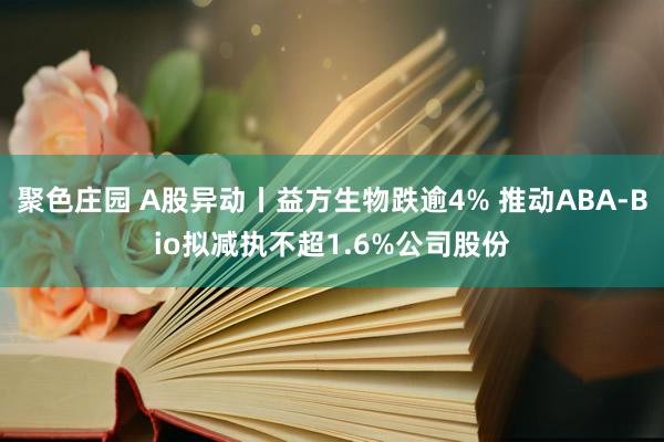 聚色庄园 A股异动丨益方生物跌逾4% 推动ABA-Bio拟减执不超1.6%公司股份