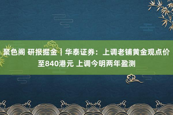 聚色阁 研报掘金｜华泰证券：上调老铺黄金观点价至840港元 上调今明两年盈测