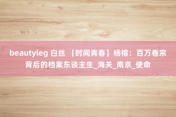 beautyleg 白丝 【时间青春】杨榕：百万卷宗背后的档案东谈主生_海关_南京_使命