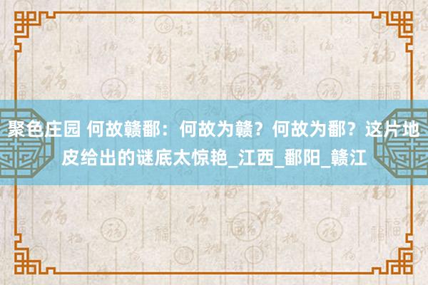 聚色庄园 何故赣鄱：何故为赣？何故为鄱？这片地皮给出的谜底太惊艳_江西_鄱阳_赣江