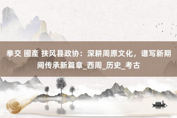 拳交 國產 扶风县政协：深耕周原文化，谱写新期间传承新篇章_西周_历史_考古
