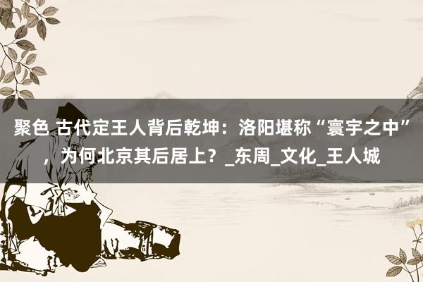 聚色 古代定王人背后乾坤：洛阳堪称“寰宇之中”，为何北京其后居上？_东周_文化_王人城