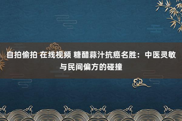 自拍偷拍 在线视频 糖醋蒜汁抗癌名胜：中医灵敏与民间偏方的碰撞