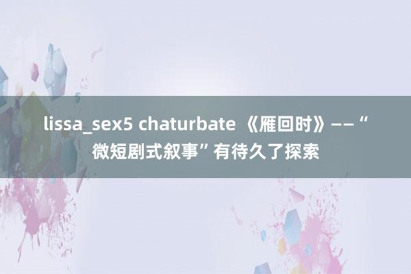 lissa_sex5 chaturbate 《雁回时》——“微短剧式叙事”有待久了探索