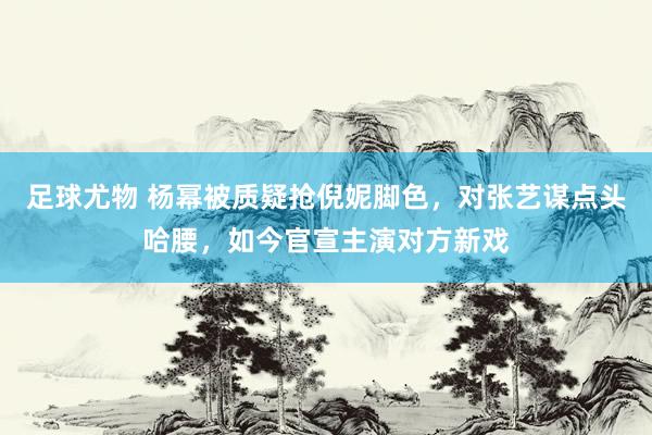 足球尤物 杨幂被质疑抢倪妮脚色，对张艺谋点头哈腰，如今官宣主演对方新戏