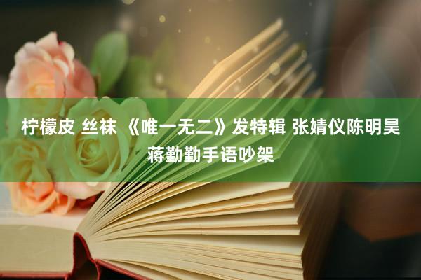 柠檬皮 丝袜 《唯一无二》发特辑 张婧仪陈明昊蒋勤勤手语吵架